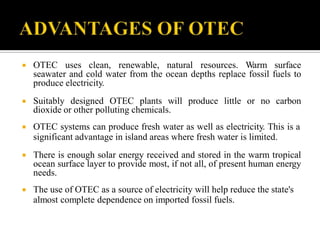  OTEC uses clean, renewable, natural resources. Warm surface
seawater and cold water from the ocean depths replace fossil fuels to
produce electricity.
 Suitably designed OTEC plants will produce little or no carbon
dioxide or other polluting chemicals.
 OTEC systems can produce fresh water as well as electricity. This is a
significant advantage in island areas where fresh water is limited.
 There is enough solar energy received and stored in the warm tropical
ocean surface layer to provide most, if not all, of present human energy
needs.
 The use of OTEC as a source of electricity will help reduce the state's
almost complete dependence on imported fossil fuels.
 