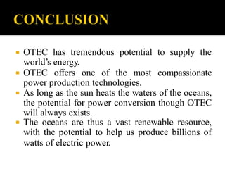  OTEC has tremendous potential to supply the
world’s energy.
 OTEC offers one of the most compassionate
power production technologies.
 As long as the sun heats the waters of the oceans,
the potential for power conversion though OTEC
will always exists.
 The oceans are thus a vast renewable resource,
with the potential to help us produce billions of
watts of electric power.
 
