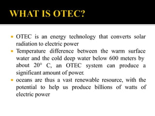  OTEC is an energy technology that converts solar
radiation to electric power
 Temperature difference between the warm surface
water and the cold deep water below 600 meters by
about 20° C, an OTEC system can produce a
significant amount of power.
 oceans are thus a vast renewable resource, with the
potential to help us produce billions of watts of
electric power
 