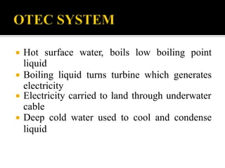  Hot surface water, boils low boiling point
liquid
 Boiling liquid turns turbine which generates
electricity
 Electricity carried to land through underwater
cable
 Deep cold water used to cool and condense
liquid
 