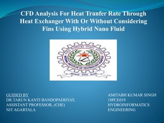 CFD Analysis For Heat Tranfer Rate Through
Heat Exchanger With Or Without Considering
Fins Using Hybrid Nano Fluid
GUIDED BY
DR.TARUN KANTI BANDOPADHYAY,
ASSISTANT PROFESSOR, (CHE)
NIT AGARTALA
AMITABH KUMAR SINGH
18PCE019
HYDROINFORMATICS
ENGINEERING
 