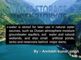 water is stored for later use in natural water
sources, such as Ocean atmosphere moisture
groundwater aquifers, soil water and natural
wetlands, and also small artificial ponds,
tanks and reservoirs behind major dams.
By – Amitabh kumar singh
 