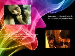 La amistad es el ingrediente más importante en la receta de la vida. Cuando te duele mirar hacia atrás y te da miedo mirar adelante, mira hacia la izquierda o la derecha y allí estaré, a tu lado. 