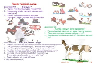 Даалгавар №2
Амьтад ямар дуу авиа гаргадаг вэ?
1. Гэрийн тэжээмэл амьтдын дуу авиаг сонсгож ярилцах
2. Ямар амьтан хуцдаг,мөөрдөг,майлдаг...... вэ?
3. Амьтад ямар дуу авиа гаргадаг вэ? Дуу гаргаж үзүүлнэ
үү?
Гэрийн тэжээмэл амьтад
Даалгавар №3 Амьтдын биеийн хэсгүүд
1. Гэрийн тэжээмэл амьтдын биеийн онцлог шинжийн талаар ярилцах
2. Амьтдын туурай,сүүл,эвэр,арьс... Зэргийг зааж үзүүлнэ үү?
3. Амьтдын биеийн хэсгүүдийг /Морь,үхэр,ямаа../ нэрлэнэ үү
4. Эвэртэй /тууртай,сахалтай,сүүлтэй/ амьтдын талаар ярина уу?
5. Би ямар амьтны талаар ярьсан бэ? Тааж хэлнэ үү
• Туурайтай,эвэртэй,нарийн урт сүүлтэй / үхэр/
• Сахалтай,эвэртэй,туурайтай/ямаа/
6. Энэ ямар амьтан бэ?
Даалгавар №1 Энэ юу вэ?
1. Гэрийн тэжээмэл амьтадтай танилцуулах
2. Зураг дээрх гэрийн тэжээмэл амьтдыг зааж
үзүүлнэ үү?
3. Зургийг тодорхой хугацаанд ажиглаад
тогтоосон гэрийн тэжээмэл амьтдаа нэрлэнэ
үү?
 