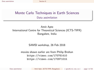 Data assimilation Section 0:
Monte Carlo Techniques in Earth Sciences
Data assimilation
Amit Apte
International Centre for Theoretical Sciences (ICTS-TIFR)
Bangalore, India
SAMSI workshop, 26 Feb 2018
movies shown earlier are from Philip Brohan
https://vimeo.com/170761410
https://vimeo.com/170971015
Data assimilation Amit Apte (ICTS-TIFR, Bangalore) ( apte@icts.res.in ) page 1 of 30
 