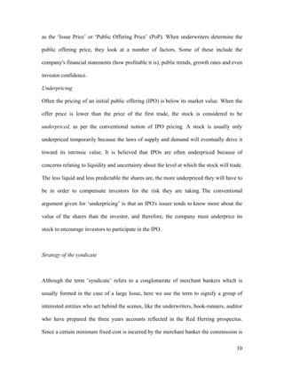 as the ‘Issue Price’ or ‘Public Offering Price’ (PoP). When underwriters determine the

public offering price, they look at a number of factors. Some of these include the

company's financial statements (how profitable it is), public trends, growth rates and even

investor confidence.

Underpricing

Often the pricing of an initial public offering (IPO) is below its market value. When the

offer price is lower than the price of the first trade, the stock is considered to be

underpriced, as per the conventional notion of IPO pricing. A stock is usually only

underpriced temporarily because the laws of supply and demand will eventually drive it

toward its intrinsic value. It is believed that IPOs are often underpriced because of

concerns relating to liquidity and uncertainty about the level at which the stock will trade.

The less liquid and less predictable the shares are, the more underpriced they will have to

be in order to compensate investors for the risk they are taking. The conventional

argument given for ‘underpricing’ is that an IPO's issuer tends to know more about the

value of the shares than the investor, and therefore, the company must underprice its

stock to encourage investors to participate in the IPO.



Strategy of the syndicate



Although the term ‘syndicate’ refers to a conglomerate of merchant bankers which is

usually formed in the case of a large Issue, here we use the term to signify a group of

interested entities who act behind the scenes, like the underwriters, book-runners, auditor

who have prepared the three years accounts reflected in the Red Herring prospectus.

Since a certain minimum fixed cost is incurred by the merchant banker the commission is

                                                                                          10
 