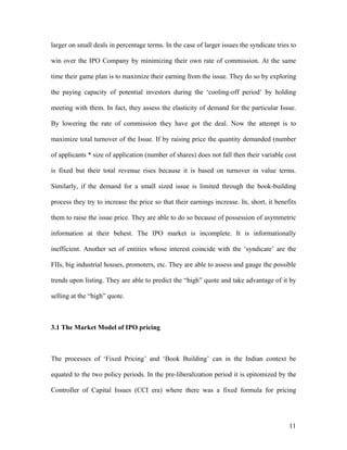 larger on small deals in percentage terms. In the case of larger issues the syndicate tries to

win over the IPO Company by minimizing their own rate of commission. At the same

time their game plan is to maximize their earning from the issue. They do so by exploring

the paying capacity of potential investors during the ‘cooling-off period’ by holding

meeting with them. In fact, they assess the elasticity of demand for the particular Issue.

By lowering the rate of commission they have got the deal. Now the attempt is to

maximize total turnover of the Issue. If by raising price the quantity demanded (number

of applicants * size of application (number of shares) does not fall then their variable cost

is fixed but their total revenue rises because it is based on turnover in value terms.

Similarly, if the demand for a small sized issue is limited through the book-building

process they try to increase the price so that their earnings increase. In, short, it benefits

them to raise the issue price. They are able to do so because of possession of asymmetric

information at their behest. The IPO market is incomplete. It is informationally

inefficient. Another set of entities whose interest coincide with the ‘syndicate’ are the

FIIs, big industrial houses, promoters, etc. They are able to assess and gauge the possible

trends upon listing. They are able to predict the “high” quote and take advantage of it by

selling at the “high” quote.



3.1 The Market Model of IPO pricing



The processes of ‘Fixed Pricing’ and ‘Book Building’ can in the Indian context be

equated to the two policy periods. In the pre-liberalization period it is epitomized by the

Controller of Capital Issues (CCI era) where there was a fixed formula for pricing




                                                                                           11
 