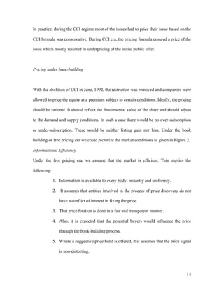 In practice, during the CCI regime most of the issues had to price their issue based on the

CCI formula was conservative. During CCI era, the pricing formula ensured a price of the

issue which mostly resulted in underpricing of the initial public offer.



Pricing under book-building



With the abolition of CCI in June, 1992, the restriction was removed and companies were

allowed to price the equity at a premium subject to certain conditions. Ideally, the pricing

should be rational. It should reflect the fundamental value of the share and should adjust

to the demand and supply conditions. In such a case there would be no over-subscription

or under-subscription. There would be neither listing gain nor loss. Under the book

building or free pricing era we could picturize the market conditions as given in Figure 2.

Informational Efficiency

Under the free pricing era, we assume that the market is efficient. This implies the

following:

             1. Information is available to every body, instantly and uniformly.

             2.   It assumes that entities involved in the process of price discovery do not

                  have a conflict of interest in fixing the price.

             3. That price fixation is done in a fair and transparent manner.

             4. Also, it is expected that the potential buyers would influence the price

                  through the book-building process.

             5. Where a suggestive price band is offered, it is assumes that the price signal

                  is non-distorting.




                                                                                          14
 