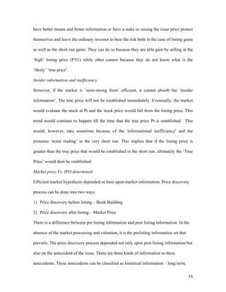 have better means and better information or have a stake in raising the issue price protect

themselves and leave the ordinary investor to bear the risk both in the case of listing gains

as well as the short-run gains. They can do so because they are able gain by selling at the

‘high’ listing price (P1U) while other cannot because they do not know what is the

‘likely’ ‘true price’.

Insider information and inefficiency

However, if the market is ‘semi-strong form’ efficient, it cannot absorb the ‘insider

information’. The true price will not be established immediately. Eventually, the market

would evaluate the stock at Pt and the stock price would fall from the listing price. This

trend would continue to happen till the time that the true price Pt is established. This

would, however, take sometime because of the 'informational inefficiency' and the

presence ‘noise trading’ in the very short run. This implies that if the listing price is

greater than the true price that would be established in the short run, ultimately the ‘True

Price’ would then be established.

Market price Vs. IPO determined

Efficient market hypothesis depended or base upon market information. Price discovery

process can be done into two ways

1) Price discovery before listing – Book Building

2) Price discovery after listing – Market Price

There is a difference between pre listing information and post listing information. In the

absence of the market processing and valuation, it is the prelisting information set that

prevails. The price discovery process depended not only upon post listing information but

also on the antecedent of the issue. There are three kinds of information in these

antecedents. These antecedents can be classified as historical information – long term,

                                                                                            16
 