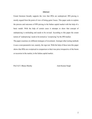Abstract

Extant literature broadly supports the view that IPOs are underpriced. IPO pricing is

mostly argued from the point of view of listing gains/ losses. This paper seeks to explain

the process and outcomes of IPO pricing in the Indian capital market with the help of a

basic model. With the help of certain cases it attempts to show that concept of

underpricing is misleading and needs to be revised. According to this paper the extant

notion of ‘underpricing’ needs to be termed as ‘overpricing’ by the IPO market.

The paper examines six different strategies of investment. Amongst other testing methods

it uses a non-parametric test, namely, the sign test. With the help of these tests this paper

shows that IPOs are overpriced in comparison to their true price irrespective of the boom

or recession in the market, in the Indian capital market.




Prof. K.V. Bhanu Murthy                                       Amit Kumar Singh




                                                                                           2
 