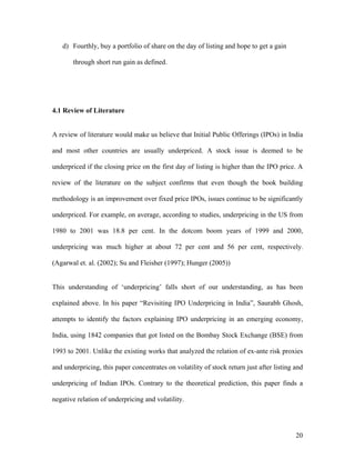 d) Fourthly, buy a portfolio of share on the day of listing and hope to get a gain

       through short run gain as defined.




4.1 Review of Literature


A review of literature would make us believe that Initial Public Offerings (IPOs) in India

and most other countries are usually underpriced. A stock issue is deemed to be

underpriced if the closing price on the first day of listing is higher than the IPO price. A

review of the literature on the subject confirms that even though the book building

methodology is an improvement over fixed price IPOs, issues continue to be significantly

underpriced. For example, on average, according to studies, underpricing in the US from

1980 to 2001 was 18.8 per cent. In the dotcom boom years of 1999 and 2000,

underpricing was much higher at about 72 per cent and 56 per cent, respectively.

(Agarwal et. al. (2002); Su and Fleisher (1997); Hunger (2005))


This understanding of ‘underpricing’ falls short of our understanding, as has been

explained above. In his paper “Revisiting IPO Underpricing in India”, Saurabh Ghosh,

attempts to identify the factors explaining IPO underpricing in an emerging economy,

India, using 1842 companies that got listed on the Bombay Stock Exchange (BSE) from

1993 to 2001. Unlike the existing works that analyzed the relation of ex-ante risk proxies

and underpricing, this paper concentrates on volatility of stock return just after listing and

underpricing of Indian IPOs. Contrary to the theoretical prediction, this paper finds a

negative relation of underpricing and volatility.




                                                                                           20
 