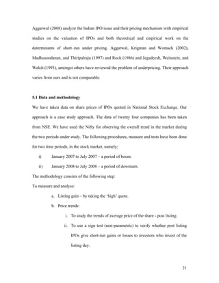 Aggarwal (2008) analyze the Indian IPO issue and their pricing mechanism with empirical

studies on the valuation of IPOs and both theoretical and empirical work on the

determinants of short–run under pricing. Aggarwal, Krigman and Womack (2002),

Madhusoodanan, and Thiripalraju (1997) and Rock (1986) and Jegadeesh, Weinstein, and

Welch (1993), amongst others have reviewed the problem of underpricing. Their approach

varies from ours and is not comparable.



5.1 Data and methodology

We have taken data on share prices of IPOs quoted in National Stock Exchange. Our

approach is a case study approach. The data of twenty four companies has been taken

from NSE. We have used the Nifty for observing the overall trend in the market during

the two periods under study. The following procedures, measure and tests have been done

for two time periods, in the stock market, namely;

   i)      January 2007 to July 2007 – a period of boom.

   ii)     January 2008 to July 2008 – a period of downturn.

The methodology consists of the following step:

To measure and analyse:

           a. Listing gain – by taking the ‘high’ quote.

           b. Price trends:

                   i. To study the trends of average price of the share - post listing.

                  ii. To use a sign test (non-parametric) to verify whether post listing

                      IPOs give short-run gains or losses to investors who invest of the

                      listing day.




                                                                                          21
 