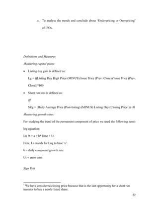 c. To analyse the trends and conclude about ‘Underpricing or Overpricing’

                of IPOs.




Definitions and Measures

Measuring capital gains:

•   Listing day gain is defined as:

    Lg = ((Listing Day High Price (MINUS) Issue Price (Prev. Close))/Issue Price (Prev.

    Close))*100

•   Short run loss is defined as:

    iff

    SRg = (Daily Average Price (Post-listing) (MINUS) Listing Day (Closing Price1)) <0

Measuring growth rates:

For studying the trend of the permanent component of price we used the following semi-

log equation:

Ln Pt = a + b*Time + Ut

Here, Ln stands for Log to base ‘e’.

b = daily compound growth rate

Ut = error term


Sign Test




1
  We have considered closing price because that is the last opportunity for a short run
investor to buy a newly listed share.
                                                                                          22
 