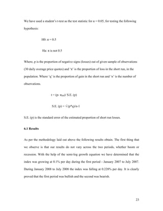 We have used a student’s t-test as the test statistic for α = 0.05, for testing the following

hypothesis:


                H0: π = 0.5


                Ha: π is not 0.5


Where, p is the proportion of negative signs (losses) out of given sample of observations

(30 daily average price quotes) and ‘π’ is the proportion of loss in the short run, in the

population. Where ‘q’ is the proportion of gain in the short run and ‘n’ is the number of

observations.


                       t = (p- πH0)/ S.E. (p)


                       S.E. (p) = √ (p*q)/n-1


S.E. (p) is the standard error of the estimated proportion of short run losses.


6.1 Results


As per the methodology laid out above the following results obtain. The first thing that

we observe is that our results do not vary across the two periods, whether boom or

recession. With the help of the semi-log growth equation we have determined that the

index was growing at 0.1% per day during the first period - January 2007 to July 2007.

During January 2008 to July 2008 the index was falling at 0.228% per day. It is clearly

proved that the first period was bullish and the second was bearish.




                                                                                             23
 