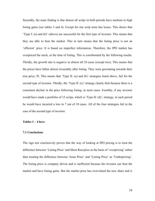 Secondly, the main finding is that almost all scrips in both periods have medium to high

listing gains (see tables 3 and 4). Except for one scrip none has losses. This shows that

‘Type I: (a) and (b)’ (above) are successful for the first type of investor. This means that

they are able to beat the market. This in turn means that the listing price is not an

‘efficient’ price. It is based on imperfect information. Therefore, the IPO market has

overpriced the stock, at the time of listing. This is corroborated by the following results.

Thirdly, the growth rate is negative in almost all 24 cases (except two). This means that

the prices have fallen almost invariably after listing. They were gravitating towards their

true price, Pt. This means that ‘Type II: (a) and (b)’ strategies listed above, fail for the

second type of investor. Thirdly, the ‘Type II: (c)’ strategy clearly fails because there is a

consistent decline in the price following listing, in most cases. Fourthly, if any investor

would have made a portfolio of 12 scrips, which is ‘Type II: (d)’, strategy, in each period

he would have incurred a loss in 7 out of 10 cases. All of the four strategies fail in the

case of the second type of investor.


Tables 1 – 4 here


7.1 Conclusions


The sign test conclusively proves that the way of looking at IPO pricing is to treat the

difference between ‘Listing Price’ and Short Run price as the basis of ‘overpricing’ rather

than treating the difference between ‘Issue Price’ and ‘Listing Price’ as ‘Underpricing’.

The listing price is company driven and is inefficient because the investor can beat the

market and have listing gains. But the market price has overvalued the new share and is




                                                                                           24
 