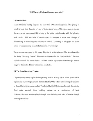 IPO Market: Underpricing or overpricing?



1.0 Introduction

Extant literature broadly supports the view that IPOs are underpriced. IPO pricing is

mostly argued from the point of view of listing gains/ losses. This paper seeks to explain

the process and outcomes of IPO pricing in the Indian capital market with the help of a

basic model. With the help of certain cases it attempts to show that concept of

underpricing is misleading and needs to be revised. According to this paper the extant

notion of ‘underpricing’ needs to be termed as ‘overpricing’.


There are seven sections in this paper. The first is an introduction. The second explains

the “Price Discovery Process’. The third section explains the ‘Market Model’. The next

section discusses the earlier works. The fifth section lays out the methodology. Section

six gives the results. The seventh section concludes.


2.1 The Price Discovery Process


Corporates may raise capital in the primary market by way of an initial public offer,

rights issue or private placement. An Initial Public Offer (IPO) is the selling of securities

to the public in the primary market. This Initial Public Offering can be made through the

fixed   price   method,    book    building    method    or     a   combination   of   both.

Difference between shares offered through book building and offer of shares through

normal public issue:




                                                                                           3
 