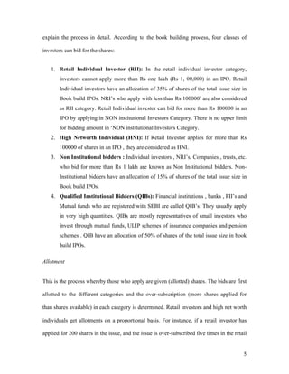 explain the process in detail. According to the book building process, four classes of

investors can bid for the shares:


   1. Retail Individual Investor (RII): In the retail individual investor category,
       investors cannot apply more than Rs one lakh (Rs 1, 00,000) in an IPO. Retail
       Individual investors have an allocation of 35% of shares of the total issue size in
       Book build IPOs. NRI’s who apply with less than Rs 100000/ are also considered
       as RII category. Retail Individual investor can bid for more than Rs 100000 in an
       IPO by applying in NON institutional Investors Category. There is no upper limit
       for bidding amount in ‘NON institutional Investors Category.
   2. High Networth Individual (HNI): If Retail Investor applies for more than Rs
       100000 of shares in an IPO , they are considered as HNI.
   3. Non Institutional bidders : Individual investors , NRI’s, Companies , trusts, etc.
       who bid for more than Rs 1 lakh are known as Non Institutional bidders. Non-
       Institutional bidders have an allocation of 15% of shares of the total issue size in
       Book build IPOs.
   4. Qualified Institutional Bidders (QIBs): Financial institutions , banks , FII’s and
       Mutual funds who are registered with SEBI are called QIB’s. They usually apply
       in very high quantities. QIBs are mostly representatives of small investors who
       invest through mutual funds, ULIP schemes of insurance companies and pension
       schemes . QIB have an allocation of 50% of shares of the total issue size in book
       build IPOs.

Allotment


This is the process whereby those who apply are given (allotted) shares. The bids are first

allotted to the different categories and the over-subscription (more shares applied for

than shares available) in each category is determined. Retail investors and high net worth

individuals get allotments on a proportional basis. For instance, if a retail investor has

applied for 200 shares in the issue, and the issue is over-subscribed five times in the retail


                                                                                            5
 