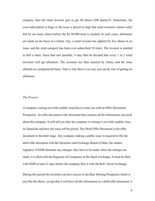 category, then the retail investor gets to get 40 shares (200 shares/5). Sometimes, the

over-subscription is huge or the issue is priced so high that retail investors cannot really

bid for too many shares before the Rs 50,000 limit is reached. In such cases, allotments

are made on the basis of a lottery. Say, a retail investor has applied for five shares in an

issue, and the retail category has been over-subscribed 10 times. The investor is entitled

to half a share. Since that isn't possible, it may then be decided that every 1 in 2 retail

investors will get allotment. The investors are then selected by lottery and the issue

allotted on a proportional basis. That is why there is no way you can be sure of getting an

allotment.




The Process


A company coming out with a public issue has to come out with an Offer Document/

Prospectus. An offer document is the document that contains all the information you need

about the company. It will tell you why the company is coming is out with a public issue,

its financials and how the issue will be priced. The Draft Offer Document is the offer

document in the draft stage. Any company making a public issue is required to file the

draft offer document with the Securities and Exchange Board of India, the market

regulator. If SEBI demands any changes, they have to be made. Once the changes are

made, it is filed with the Registrar of Companies or the Stock Exchange. It must be filed

with SEBI at least 21 days before the company files it with the RoC/ Stock Exchange.


During this period the investors can have access to the Red Herring Prospectus which is

just like the above, except that it will have all the information as a draft offer document; it

                                                                                             6
 