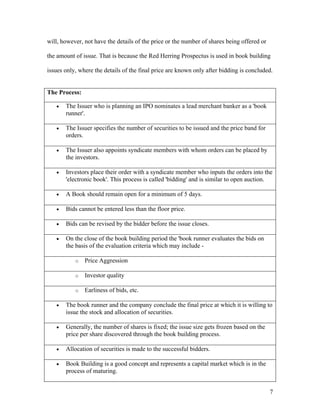 will, however, not have the details of the price or the number of shares being offered or

the amount of issue. That is because the Red Herring Prospectus is used in book building

issues only, where the details of the final price are known only after bidding is concluded.


The Process:

   •   The Issuer who is planning an IPO nominates a lead merchant banker as a 'book
       runner'.

   •   The Issuer specifies the number of securities to be issued and the price band for
       orders.

   •   The Issuer also appoints syndicate members with whom orders can be placed by
       the investors.

   •   Investors place their order with a syndicate member who inputs the orders into the
       'electronic book'. This process is called 'bidding' and is similar to open auction.

   •   A Book should remain open for a minimum of 5 days.

   •   Bids cannot be entered less than the floor price.

   •   Bids can be revised by the bidder before the issue closes.

   •   On the close of the book building period the 'book runner evaluates the bids on
       the basis of the evaluation criteria which may include -

           o   Price Aggression

           o   Investor quality

           o   Earliness of bids, etc.

   •   The book runner and the company conclude the final price at which it is willing to
       issue the stock and allocation of securities.

   •   Generally, the number of shares is fixed; the issue size gets frozen based on the
       price per share discovered through the book building process.

   •   Allocation of securities is made to the successful bidders.

   •   Book Building is a good concept and represents a capital market which is in the
       process of maturing.


                                                                                            7
 