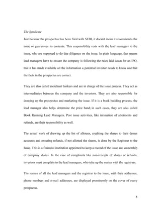 The Syndicate

Just because the prospectus has been filed with SEBI, it doesn't mean it recommends the

issue or guarantees its contents. This responsibility rests with the lead managers to the

issue, who are supposed to do due diligence on the issue. In plain language, that means

lead managers have to ensure the company is following the rules laid down for an IPO,

that it has made available all the information a potential investor needs to know and that

the facts in the prospectus are correct.


They are also called merchant bankers and are in charge of the issue process. They act as

intermediaries between the company and the investors. They are also responsible for

drawing up the prospectus and marketing the issue. If it is a book building process, the

lead manager also helps determine the price band; in such cases, they are also called

Book Running Lead Managers. Post issue activities, like intimation of allotments and

refunds, are their responsibility as well.


The actual work of drawing up the list of allotees, crediting the shares to their demat

accounts and ensuring refunds, if not allotted the shares, is done by the Registrar to the

Issue. This is a financial institution appointed to keep a record of the issue and ownership

of company shares. In the case of complaints like non-receipts of shares or refunds,

investors must complain to the lead managers, who take up the matter with the registrars.


The names of all the lead managers and the registrar to the issue, with their addresses,

phone numbers and e-mail addresses, are displayed prominently on the cover of every

prospectus.

                                                                                          8
 