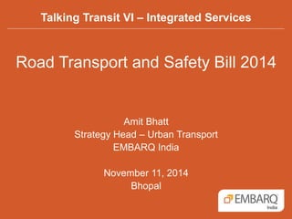Talking Transit VI – Integrated Services 
Road Transport and Safety Bill 2014 
Amit Bhatt 
Strategy Head – Urban Transport 
EMBARQ India 
November 11, 2014 
Bhopal 
 