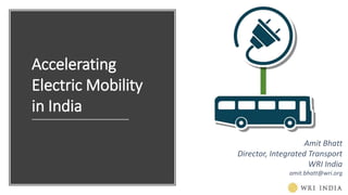 Accelerating
Electric Mobility
in India
Amit Bhatt
Director, Integrated Transport
WRI India
amit.bhatt@wri.org
 