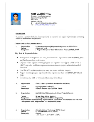 OBJECTIVE
To, achieve a position which give me an opportunity to experience and expand my knowledge contributing
solution for advancement of organization.
.
ORGANIZATIONAL EXPERIENCE
1. Organization : Action for Community Empowerment [Partner of UNICEF/DFID)
Tenure : Since OCT 2013
Designation : Program Manager of Water &Sanitations Project,& HPCT ,BIHAR
Key Role & Responsibilities:
 Management of the project and liaise, coordinate on a regular basis with the DWSC, BRC
and Panchayats of the project area.
 Organize all the capacity building program and supervise and support CLTS as well as
HPCT and other mobilization process to ensure that the project achieve its intended
objectives.
 Lead the ACE project management team and ensure optimum outputs.
 Prepare monthly progress reports and status reports and share with DWSC, DFID and
ACE.
 Coordinates the DPR of 12 block of Samstipur Dist (Bihar)
2. Organization : AISECT-NSDC [Education & Livelihood PROJECT]
Tenure : 1 year [Sept 2012 to Sept’13.]
Designation : Branch Manager cum Technical Trainer
3. Organization : (VIKAS BHARTI (Education, livelihood Project],) Ranchi.
Tenure : 2 year [Sept 2011 to Sept’12.]
Designation : In-charge Academic & Marketing activity
. Responsible for Project Planning, Implementation, coordination, documentation and data base
Management under the guidance & TOT of livelihoods project.
.
4. Organization : Birsa Institute of Technology (BITT), Ranchi
Tenure : 4 Year 6 Months (Jan’07- Augr’11)
Designation : Faculty
.Net, Java, C++, C, DS (BCA & MCA).
AMIT VASHISHTHA
Shoepuri, near Bajrang shop.
Opposite Durga Mandir,
Ratu Road,
Ranchi- 834008.
 : +919431526609(M),9334420661
 : amitvashishtha1@gmail.com
amitvashishtha1@rediffmail.com
 