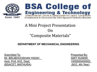 A Mini Project Presentation
On
“Composite Materials”
Submitted To:
Mr. BRIJBHOOSHAN YADAV
Asst. Prof. M.E. Dept.
(BSACET, MATHURA)
Presented By:
AMIT KUMAR
1900650400002
(M.E. 4th Year)
DEPARTMENT OF MECHANICAL ENGINEERING
 