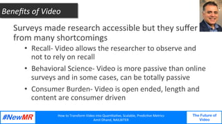 How	to	Transform	Video	into	Quan3ta3ve,	Scalable,	Predic3ve	Metrics	
Amit	Dhand,	NAILBITER	
The Future of
Video
	
	
Surveys	made	research	accessible	but	they	suﬀer	
from	many	shortcomings	
•  Recall-	Video	allows	the	researcher	to	observe	and	
not	to	rely	on	recall	
•  Behavioral	Science-	Video	is	more	passive	than	online	
surveys	and	in	some	cases,	can	be	totally	passive	
•  Consumer	Burden-	Video	is	open	ended,	length	and	
content	are	consumer	driven	
Beneﬁts	of	Video	
 