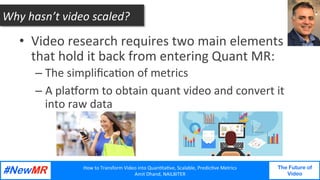 How	to	Transform	Video	into	Quan3ta3ve,	Scalable,	Predic3ve	Metrics	
Amit	Dhand,	NAILBITER	
The Future of
Video
	
	
•  Video	research	requires	two	main	elements	
that	hold	it	back	from	entering	Quant	MR:	
– The	simpliﬁca3on	of	metrics	
– A	plaorm	to	obtain	quant	video	and	convert	it	
into	raw	data	
Why	hasn’t	video	scaled?	
 