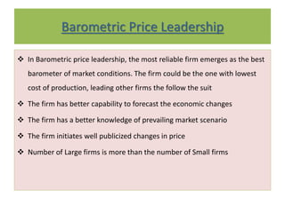 Barometric Price Leadership
 In Barometric price leadership, the most reliable firm emerges as the best
barometer of market conditions. The firm could be the one with lowest
cost of production, leading other firms the follow the suit
 The firm has better capability to forecast the economic changes
 The firm has a better knowledge of prevailing market scenario
 The firm initiates well publicized changes in price
 Number of Large firms is more than the number of Small firms
 
