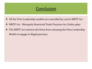 Conclusion
 All the Price Leadership models are controlled by a strict MRTP Act
 MRTP Act : Monopoly Restricted Trade Practices Act (India 1969)
 The MRTP Act restricts the firms from misusing the Price Leadership
Model to engage in illegal practices
 