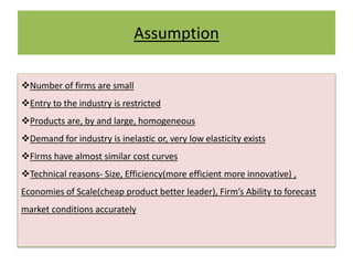 Assumption
Number of firms are small
Entry to the industry is restricted
Products are, by and large, homogeneous
Demand for industry is inelastic or, very low elasticity exists
Firms have almost similar cost curves
Technical reasons- Size, Efficiency(more efficient more innovative) ,
Economies of Scale(cheap product better leader), Firm’s Ability to forecast
market conditions accurately
 