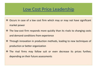 Low Cost Price Leadership
 Occurs in case of a low cost firm which may or may not have significant
market power
 The low-cost firm responds more quickly than its rivals to changing costs
and demand conditions from experience
 Through innovation in production methods, leading to new techniques of
production or better organization
 The rival firms may follow suit or even decrease its prices further,
depending on their future assessments
 