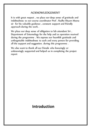 ACKNOWLEDGEMENT
It is with great respect , we place our deep sense of gratitude and
indebtedness to our course coordinator Prof . Radhe Shyam Meena
sir for his valuable guidance , constant support and friendly
approach during the work .
We place our deep sense of obligation to lab attendant Sri ,
Department of Entomology for the help and co operation received
during the programme . We express our heartfelt gratitude and
unforgettable indebtedness to each and every person for providing
all the support and suggestion. during this programme .
We also want to thank all our friends who knowingly or
unknowingly supported and helped us in completing the project
report
Introduction
 