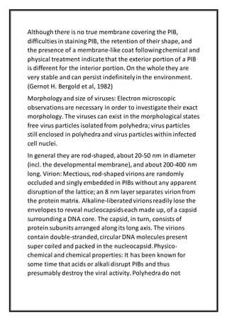 Although there is no true membrane covering the PIB,
difficulties in staining PIB, the retention of their shape, and
the presence of a membrane-like coat followingchemical and
physical treatment indicatethat the exterior portion of a PIB
is different for the interior portion. On the whole they are
very stable and can persist indefinitelyin the environment.
(Gernot H. Bergold et al, 1982)
Morphologyand size of viruses: Electron microscopic
observationsare necessary in order to investigate their exact
morphology. The viruses can exist in the morphological states
free virus particles isolatedfrom polyhedra;virus particles
still enclosed in polyhedraand virus particles within infected
cell nuclei.
In general they are rod-shaped, about 20-50 nm in diameter
(incl. the developmental membrane), and about 200-400 nm
long. Virion:Mectious, rod-shaped virionsare randomly
occluded and singly embedded in PIBs without any apparent
disruptionof the lattice;an 8 nm layer separates virionfrom
the protein matrix. Alkaline-liberatedvirionsreadily lose the
envelopes to reveal nucleocapsidseach made up, of a capsid
surrounding a DNA core. The capsid, in turn, consists of
protein subunitsarranged along its long axis. The virions
contain double-stranded,circular DNA molecules present
super coiled and packed in the nucleocapsid.Physico-
chemical and chemical properties: It has been known for
some time that acids or alkalidisrupt PIBs and thus
presumably destroy the viral activity. Polyhedrado not
 
