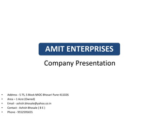 Company Presentation
AMIT ENTERPRISES
• Address - S 75, S Block MIDC Bhosari Pune 411026
• Area – 1 Acre (Owned)
• Email - ashish.bhosale@yahoo.co.in
• Contact - Ashish Bhosale ( B E )
• Phone - 9552595655
 