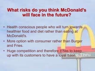 What risks do you think McDonald's
will face in the future?
• Health conscious people who will turn towards
healthier food and diet rather than eating at
McDonald's.
• More option with consumer rather than Burger
and Fries.
• Huge competition and therefore it has to keep
up with its customers to have a loyal base.
 