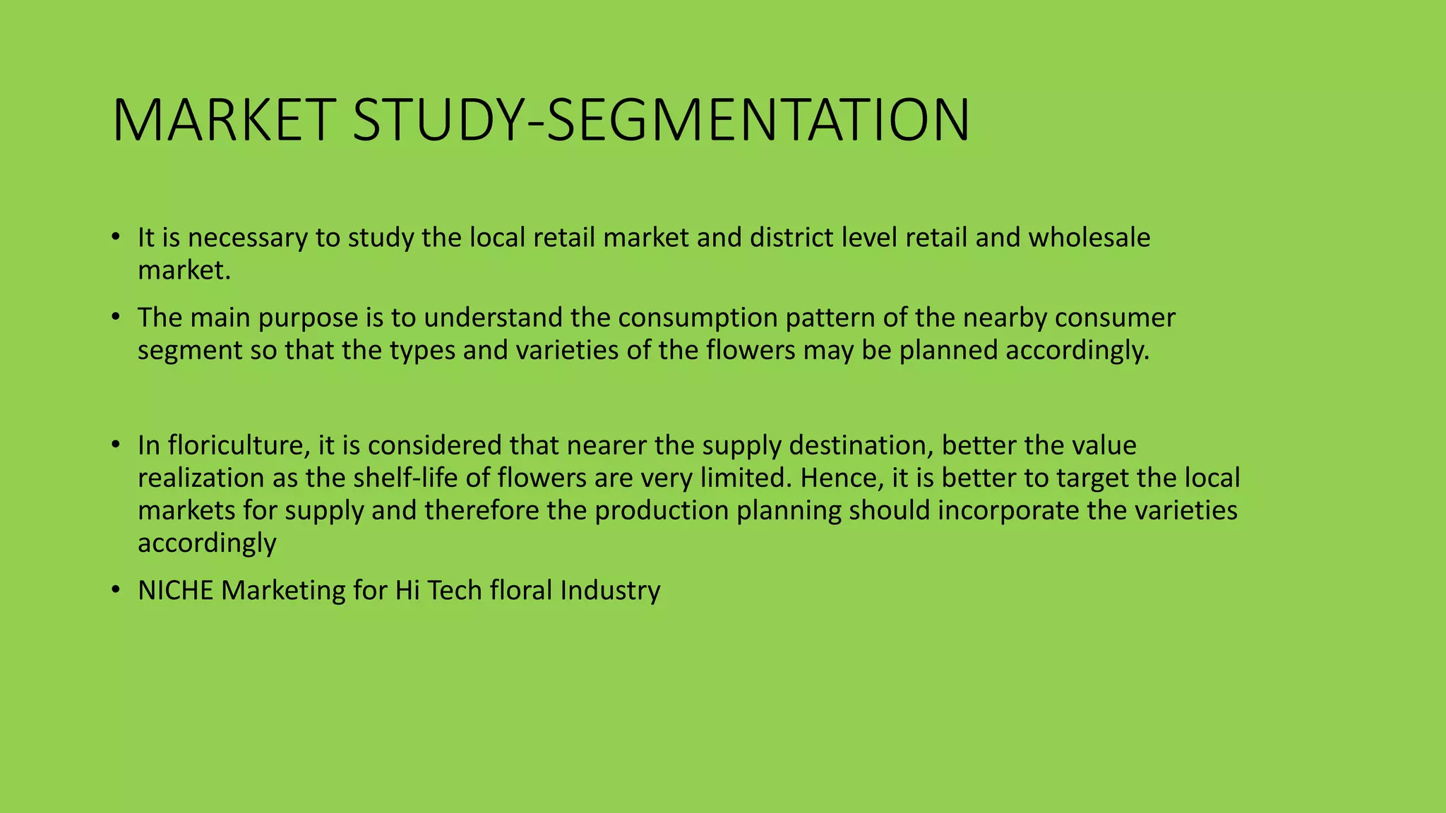 MARKET STUDY-SEGMENTATION
• It is necessary to study the local retail market and district level retail and wholesale
market.
• The main purpose is to understand the consumption pattern of the nearby consumer
segment so that the types and varieties of the flowers may be planned accordingly.
• In floriculture, it is considered that nearer the supply destination, better the value
realization as the shelf-life of flowers are very limited. Hence, it is better to target the local
markets for supply and therefore the production planning should incorporate the varieties
accordingly
• NICHE Marketing for Hi Tech floral Industry
 