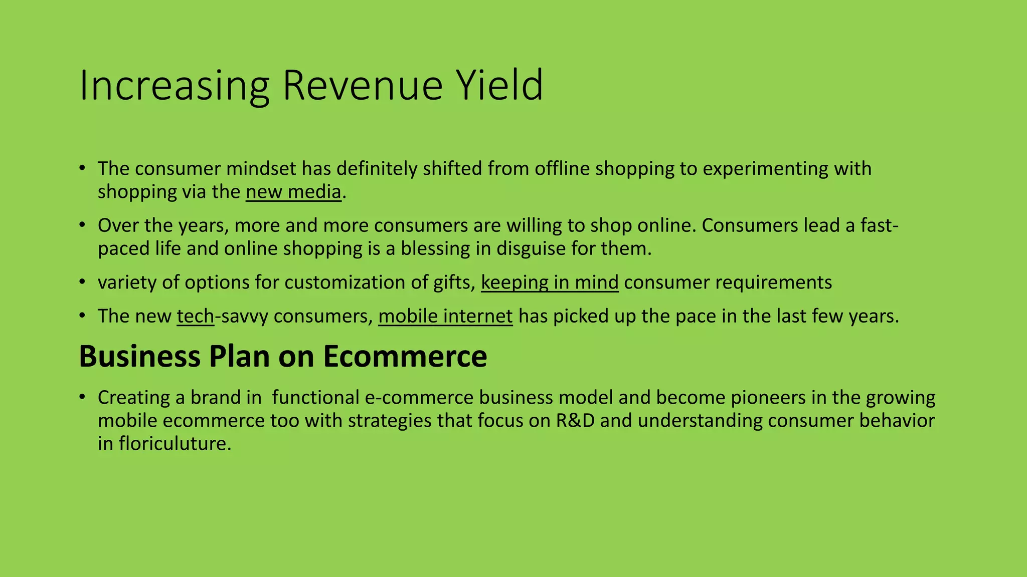 Increasing Revenue Yield
• The consumer mindset has definitely shifted from offline shopping to experimenting with
shopping via the new media.
• Over the years, more and more consumers are willing to shop online. Consumers lead a fast-
paced life and online shopping is a blessing in disguise for them.
• variety of options for customization of gifts, keeping in mind consumer requirements
• The new tech-savvy consumers, mobile internet has picked up the pace in the last few years.
Business Plan on Ecommerce
• Creating a brand in functional e-commerce business model and become pioneers in the growing
mobile ecommerce too with strategies that focus on R&D and understanding consumer behavior
in floriculuture.
 