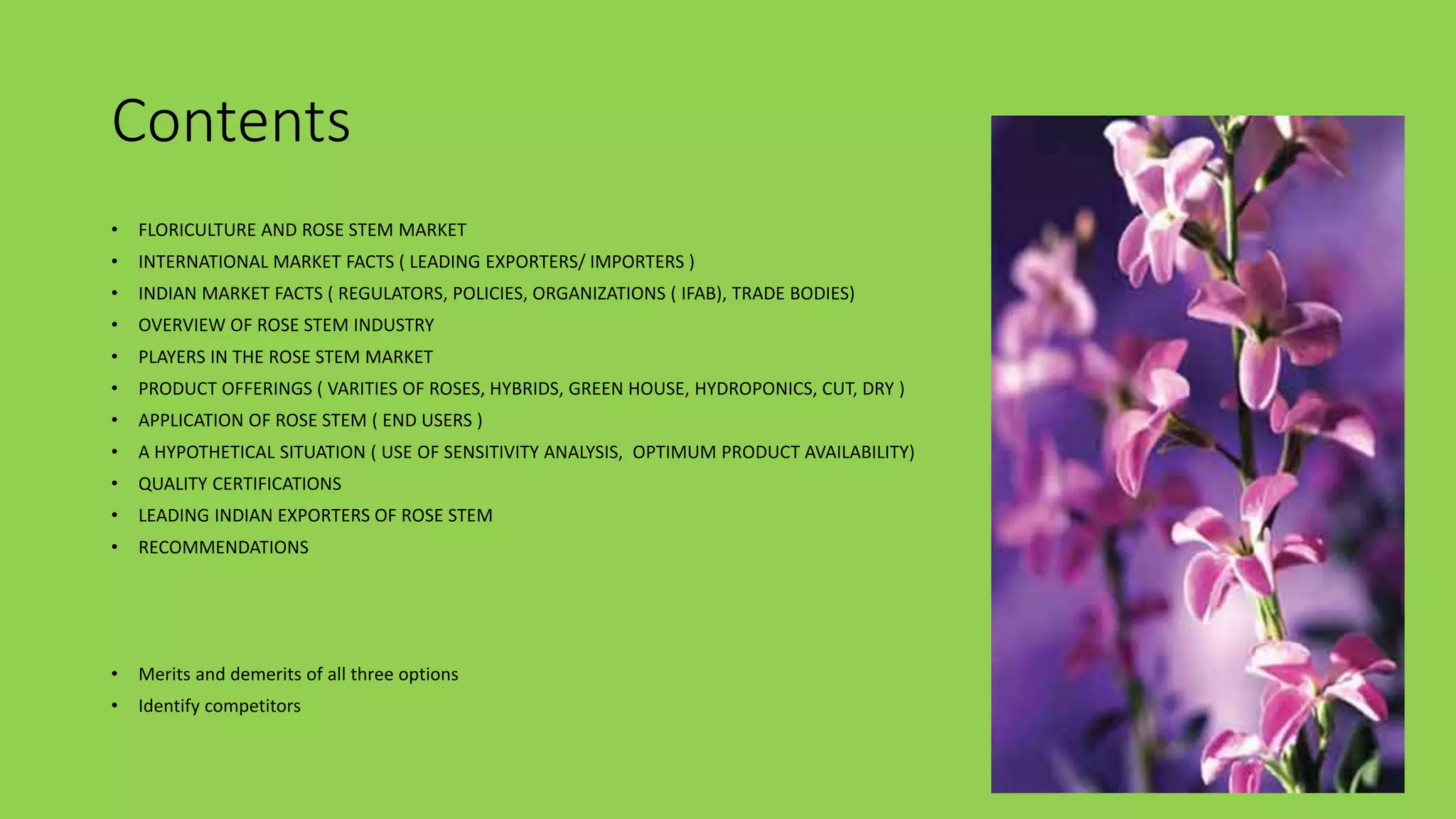 Contents
• FLORICULTURE AND ROSE STEM MARKET
• INTERNATIONAL MARKET FACTS ( LEADING EXPORTERS/ IMPORTERS )
• INDIAN MARKET FACTS ( REGULATORS, POLICIES, ORGANIZATIONS ( IFAB), TRADE BODIES)
• OVERVIEW OF ROSE STEM INDUSTRY
• PLAYERS IN THE ROSE STEM MARKET
• PRODUCT OFFERINGS ( VARITIES OF ROSES, HYBRIDS, GREEN HOUSE, HYDROPONICS, CUT, DRY )
• APPLICATION OF ROSE STEM ( END USERS )
• A HYPOTHETICAL SITUATION ( USE OF SENSITIVITY ANALYSIS, OPTIMUM PRODUCT AVAILABILITY)
• QUALITY CERTIFICATIONS
• LEADING INDIAN EXPORTERS OF ROSE STEM
• RECOMMENDATIONS
• Merits and demerits of all three options
• Identify competitors
 