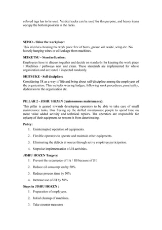 colored tags has to be used. Vertical racks can be used for this purpose, and heavy items
occupy the bottom position in the racks.
SEISO - Shine the workplace:
This involves cleaning the work place free of burrs, grease, oil, waste, scrap etc. No
loosely hanging wires or oil leakage from machines.
SEIKETSU - Standardization:
Employees have to discuss together and decide on standards for keeping the work place
/ Machines / pathways neat and clean. These standards are implemented for whole
organization and are tested / inspected randomly.
SHITSUKE - Self discipline:
Considering 5S as a way of life and bring about self-discipline among the employees of
the organization. This includes wearing badges, following work procedures, punctuality,
dedication to the organization etc.
PILLAR 2 - JISHU HOZEN (Autonomous maintenance):
This pillar is geared towards developing operators to be able to take care of small
maintenance tasks, thus freeing up the skilled maintenance people to spend time on
more value added activity and technical repairs. The operators are responsible for
upkeep of their equipment to prevent it from deteriorating.
Policy:
1. Uninterrupted operation of equipments.
2. Flexible operators to operate and maintain other equipments.
3. Eliminating the defects at source through active employee participation.
4. Stepwise implementation of JH activities.
JISHU HOZEN Targets:
1. Prevent the occurrence of 1A / 1B because of JH.
2. Reduce oil consumption by 50%
3. Reduce process time by 50%
4. Increase use of JH by 50%
Steps in JISHU HOZEN :
1. Preparation of employees.
2. Initial cleanup of machines.
3. Take counter measures
 