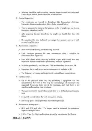  Schedule should be made regarding cleaning, inspection and lubrication and
it also should include details like when, what and how.
5. General Inspection :
 The employees are trained in disciplines like Pneumatics, electrical,
hydraulics, lubricant and coolant, drives, bolts, nuts and Safety.
 This is necessary to improve the technical skills of employees and to use
inspection manuals correctly.
 After acquiring this new knowledge the employees should share this with
others.
 By acquiring this new technical knowledge, the operators are now well
aware of machine parts.
6. Autonomous Inspection :
 New methods of cleaning and lubricating are used.
 Each employee prepares his own autonomous chart / schedule in
consultation with supervisor.
 Parts which have never given any problem or part which don't need any
inspection are removed from list permanently based on experience.
 Including good quality machine parts. This avoids defects due to poor JH.
 Inspection that is made in preventive maintenance is included in JH.
 The frequency of cleanup and inspection is reduced based on experience.
7. Standardization :
 Up to the previous stem only the machinery / equipment was the
concentration. However in this step the surroundings of machinery are
organized. Necessary items should be organized, such that there is no
searching and searching time is reduced.
 Work environment is modified such that there is no difficulty in getting any
item.
 Everybody should follow the work instructions strictly.
 Necessary spares for equipments is planned and procured.
8. Autonomous Management :
 OEE and OPE and other TPM targets must be achieved by continuous
improve through Kaizen.
 PDCA (Plan, Do, Check and Act) cycle must be implemented for Kaizen.
PILLAR 3 - KAIZEN:
 