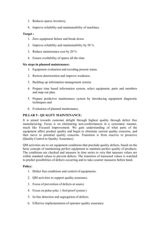 3. Reduces spares inventory.
4. Improve reliability and maintainability of machines.
Target :
1. Zero equipment failure and break down.
2. Improve reliability and maintainability by 50 %
3. Reduce maintenance cost by 20 %
4. Ensure availability of spares all the time.
Six steps in planned maintenance:
1. Equipment evaluation and recoding present status.
2. Restore deterioration and improve weakness.
3. Building up information management system.
4. Prepare time based information system, select equipment, parts and members
and map out plan.
5. Prepare predictive maintenance system by introducing equipment diagnostic
techniques and
6. Evaluation of planned maintenance.
PILLAR 5 - QUALITY MAINTENANCE:
It is aimed towards customer delight through highest quality through defect free
manufacturing. Focus is on eliminating non-conformances in a systematic manner,
much like Focused Improvement. We gain understanding of what parts of the
equipment affect product quality and begin to eliminate current quality concerns, and
then move to potential quality concerns. Transition is from reactive to proactive
(Quality Control to Quality Assurance).
QM activities are to set equipment conditions that preclude quality defects, based on the
basic concept of maintaining perfect equipment to maintain perfect quality of products.
The conditions are checked and measure in time series to very that measure values are
within standard values to prevent defects. The transition of measured values is watched
to predict possibilities of defects occurring and to take counter measures before hand.
Policy:
1. Defect free conditions and control of equipments.
2. QM activities to support quality assurance.
3. Focus of prevention of defects at source
4. Focus on poka-yoke. ( fool proof system )
5. In-line detection and segregation of defects.
6. Effective implementation of operator quality assurance.
 