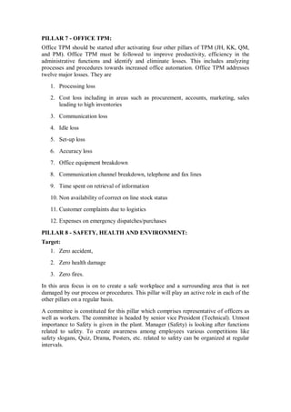 PILLAR 7 - OFFICE TPM:
Office TPM should be started after activating four other pillars of TPM (JH, KK, QM,
and PM). Office TPM must be followed to improve productivity, efficiency in the
administrative functions and identify and eliminate losses. This includes analyzing
processes and procedures towards increased office automation. Office TPM addresses
twelve major losses. They are
1. Processing loss
2. Cost loss including in areas such as procurement, accounts, marketing, sales
leading to high inventories
3. Communication loss
4. Idle loss
5. Set-up loss
6. Accuracy loss
7. Office equipment breakdown
8. Communication channel breakdown, telephone and fax lines
9. Time spent on retrieval of information
10. Non availability of correct on line stock status
11. Customer complaints due to logistics
12. Expenses on emergency dispatches/purchases
PILLAR 8 - SAFETY, HEALTH AND ENVIRONMENT:
Target:
1. Zero accident,
2. Zero health damage
3. Zero fires.
In this area focus is on to create a safe workplace and a surrounding area that is not
damaged by our process or procedures. This pillar will play an active role in each of the
other pillars on a regular basis.
A committee is constituted for this pillar which comprises representative of officers as
well as workers. The committee is headed by senior vice President (Technical). Utmost
importance to Safety is given in the plant. Manager (Safety) is looking after functions
related to safety. To create awareness among employees various competitions like
safety slogans, Quiz, Drama, Posters, etc. related to safety can be organized at regular
intervals.
 