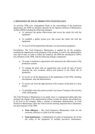2. DEFINITION OF TOTAL PRODUCTIVE MAINTENANCE
As activities TPM were contemplated firstly in the surroundings of the production
departments, the TPM was defined originally by the Japanese Institute of Maintenance
of Plant (JIPM) including the following strategies:
 To maximize the global effectiveness that covers the whole life with the
equipment.
 To establish a global system p.m. that covers the whole life with the
equipment.
 To involve all the departments that plan, use and maintain equipment.
Nevertheless, The Total Productive Maintenance is applied by all the company,
including the departments of development of the product, as well as the administrative
ones and of sales. In order to reflect this tendency, the JIPM has introduced in 1989 a
new definition of the TPM, with the following strategic components:
 To create a corporative organization who maximizes the effectiveness of the
production systems.
 To manage the plant with an organization who avoids all type of losses
(assuring the zero accidents, defects and failures) in the whole life of
production.
 To involve to all the departments in the implantation of the TPM, including
development, sale and administration.
 To involve all, from the high direction of the workers of the plant in a same
project.
 To decidedly orient the actions towards "zero losses" leaning in the activities
of the small groups.
The Total Productive Maintenance in its ample sense is a management philosophy that
promotes the change of the organizational culture towards the quality and productivity
at all level in the company under a scheme of participate administration. In Total
Productive Maintenance, three the Total word has meaning important that it determines
the main expenses of the TPM:
 Total efficiency. - The Total Productive Maintenance looks for the
economic efficiency or yield of all the company.
 Total maintenance. - Establishment of a plan of maintenance for all the
life utility of the equipment (it includes preventive maintenance,
 