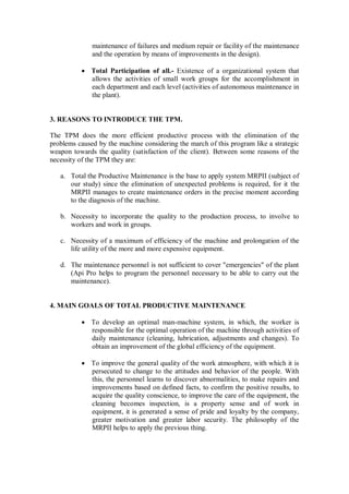 maintenance of failures and medium repair or facility of the maintenance
and the operation by means of improvements in the design).
 Total Participation of all.- Existence of a organizational system that
allows the activities of small work groups for the accomplishment in
each department and each level (activities of autonomous maintenance in
the plant).
3. REASONS TO INTRODUCE THE TPM.
The TPM does the more efficient productive process with the elimination of the
problems caused by the machine considering the march of this program like a strategic
weapon towards the quality (satisfaction of the client). Between some reasons of the
necessity of the TPM they are:
a. Total the Productive Maintenance is the base to apply system MRPII (subject of
our study) since the elimination of unexpected problems is required, for it the
MRPII manages to create maintenance orders in the precise moment according
to the diagnosis of the machine.
b. Necessity to incorporate the quality to the production process, to involve to
workers and work in groups.
c. Necessity of a maximum of efficiency of the machine and prolongation of the
life utility of the more and more expensive equipment.
d. The maintenance personnel is not sufficient to cover "emergencies" of the plant
(Api Pro helps to program the personnel necessary to be able to carry out the
maintenance).
4. MAIN GOALS OF TOTAL PRODUCTIVE MAINTENANCE
 To develop an optimal man-machine system, in which, the worker is
responsible for the optimal operation of the machine through activities of
daily maintenance (cleaning, lubrication, adjustments and changes). To
obtain an improvement of the global efficiency of the equipment.
 To improve the general quality of the work atmosphere, with which it is
persecuted to change to the attitudes and behavior of the people. With
this, the personnel learns to discover abnormalities, to make repairs and
improvements based on defined facts, to confirm the positive results, to
acquire the quality conscience, to improve the care of the equipment, the
cleaning becomes inspection, is a property sense and of work in
equipment, it is generated a sense of pride and loyalty by the company,
greater motivation and greater labor security. The philosophy of the
MRPII helps to apply the previous thing.
 