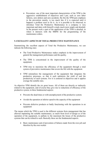  Prevention: one of the most important characteristics of the TPM is the
aggressive establishment of objectives and I put, such as zero labor
failures, zero defects and zero accidents. By this the TPM puts emphasis
in the prevention mainly, is too much late if it is expected until it
happens a problem soon to fix it. As it is possible to be observed, to
introduce Total the Productive Maintenance in a company is very
important and takes with himself a study much more ample and detailed.
In the present work a part of the application of the TPM is detailed, in
where it interacts with the MRPII for the programming of the
maintenance orders.
5. EXCELLENT ASPECTS OF TOTAL PRODUCTIVE MAINTENANCE
Summarizing the excellent aspects of Total the Productive Maintenance, we can
indicate the following ones:
 The Total Productive Maintenance makes emphasis in the improvement of
general the management performance and the quality.
 The TPM is concentrated in the improvement of the quality of the
equipment.
 TPM tries to maximize the efficiency of the equipment through a total
system of preventive maintenance that covers the life with the equipment.
 TPM rationalizes the management of the equipment that integrates the
productive processes, so that it such optimizes the yield of and the
productivity of such systems. For it is centered in objectives and it applies
average the suitable ones.
As objective TPM identify the six great losses. All of them are directly or indirectly
related to the equipment, and of course they give rise to reductions of efficiency of the
productive system, in three fundamental aspects:
 Prevents the dead times or with unemployment of the productive system.
 Avoids the operation at inferior speed to the capacity of the equipment
 Prevents defective products or badly functioning with the operations in an
equipment
The means which the TPM is used is the different systems from management that has
allowed implanting the suitable maintenance, as much from level of design as of the
operation of the equipment, to palliate to the maximum the losses of the productive
systems that can be related to such. Basically these are the fundamental aspects:
 Basic maintenance and of prevention of failures made from the own job and
therefore by the own worker
 