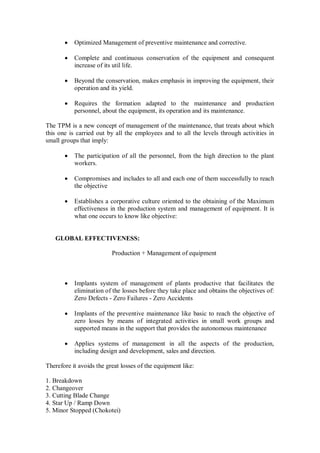  Optimized Management of preventive maintenance and corrective.
 Complete and continuous conservation of the equipment and consequent
increase of its util life.
 Beyond the conservation, makes emphasis in improving the equipment, their
operation and its yield.
 Requires the formation adapted to the maintenance and production
personnel, about the equipment, its operation and its maintenance.
The TPM is a new concept of management of the maintenance, that treats about which
this one is carried out by all the employees and to all the levels through activities in
small groups that imply:
 The participation of all the personnel, from the high direction to the plant
workers.
 Compromises and includes to all and each one of them successfully to reach
the objective
 Establishes a corporative culture oriented to the obtaining of the Maximum
effectiveness in the production system and management of equipment. It is
what one occurs to know like objective:
GLOBAL EFFECTIVENESS:
Production + Management of equipment
 Implants system of management of plants productive that facilitates the
elimination of the losses before they take place and obtains the objectives of:
Zero Defects - Zero Failures - Zero Accidents
 Implants of the preventive maintenance like basic to reach the objective of
zero losses by means of integrated activities in small work groups and
supported means in the support that provides the autonomous maintenance
 Applies systems of management in all the aspects of the production,
including design and development, sales and direction.
Therefore it avoids the great losses of the equipment like:
1. Breakdown
2. Changeover
3. Cutting Blade Change
4. Star Up / Ramp Down
5. Minor Stopped (Chokotei)
 