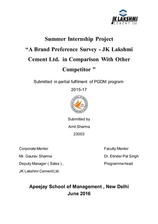Summer Internship Project
“A Brand Preference Survey - JK Lakshmi
Cement Ltd. in Comparison With Other
Competitor ”
Submitted in partial fulfilment of PGDM program
2015-17
Submitted by
Amit Sharma
23003
Corporate Mentor Faculty Mentor
Mr. Gaurav Sharma Dr. Etinder Pal Singh
Deputy Manager ( Sales ) , Programme head
JK Lakshmi CementLtd.
Apeejay School of Management , New Delhi
June 2016
 